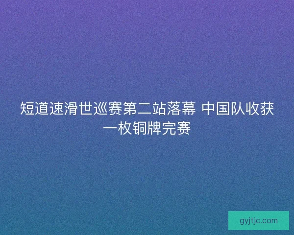 短道速滑世巡赛第二站落幕 中国队收获一枚铜牌完赛