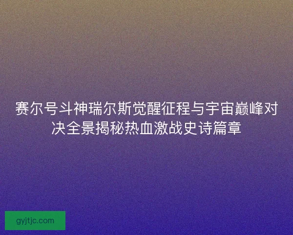 赛尔号斗神瑞尔斯觉醒征程与宇宙巅峰对决全景揭秘热血激战史诗篇章